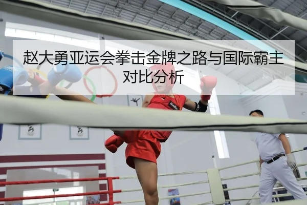 赵大勇亚运会拳击金牌之路与国际霸主对比分析 | qianyisports